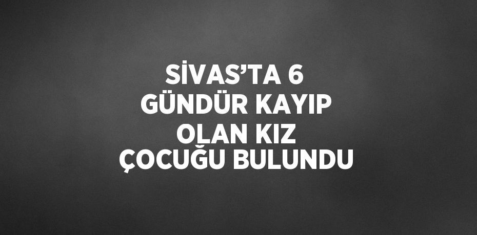 SİVAS’TA 6 GÜNDÜR KAYIP OLAN KIZ ÇOCUĞU BULUNDU