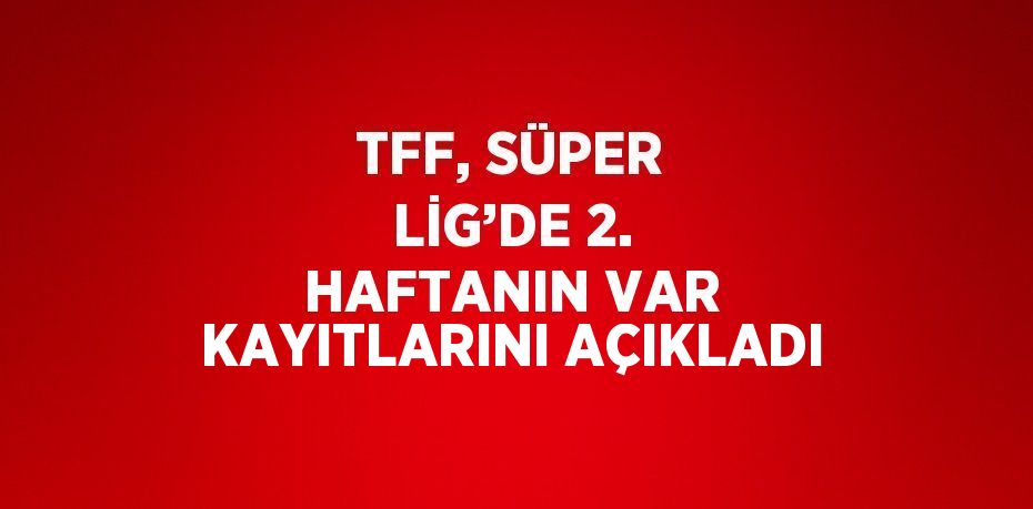 TFF, SÜPER LİG’DE 2. HAFTANIN VAR KAYITLARINI AÇIKLADI