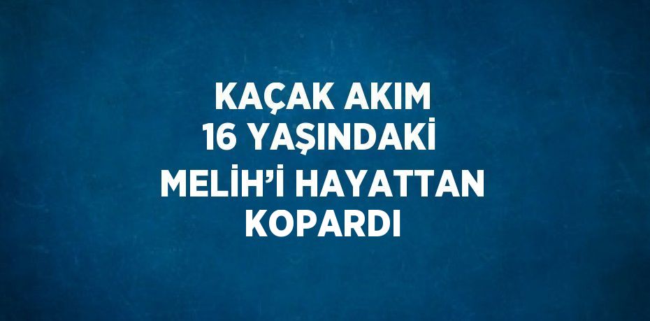 KAÇAK AKIM 16 YAŞINDAKİ MELİH’İ HAYATTAN KOPARDI