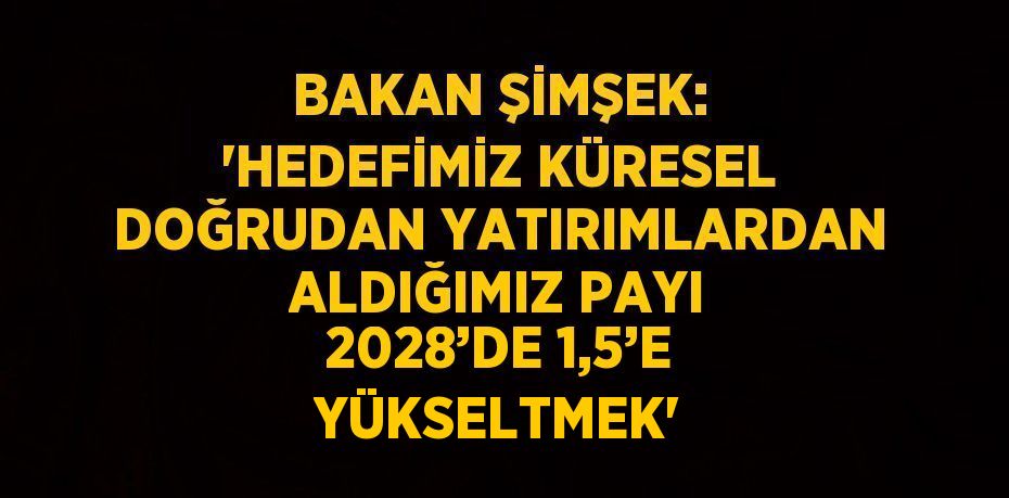 BAKAN ŞİMŞEK: 'HEDEFİMİZ KÜRESEL DOĞRUDAN YATIRIMLARDAN ALDIĞIMIZ PAYI 2028’DE 1,5’E YÜKSELTMEK'