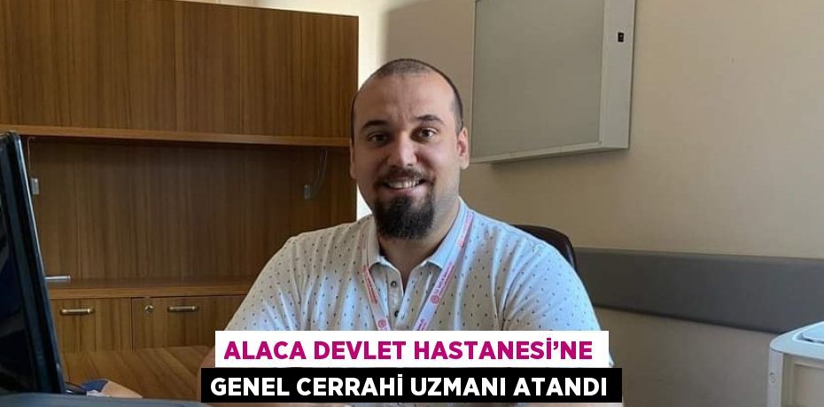 ALACA DEVLET HASTANESİ’NE GENEL CERRAHİ UZMANI ATANDI