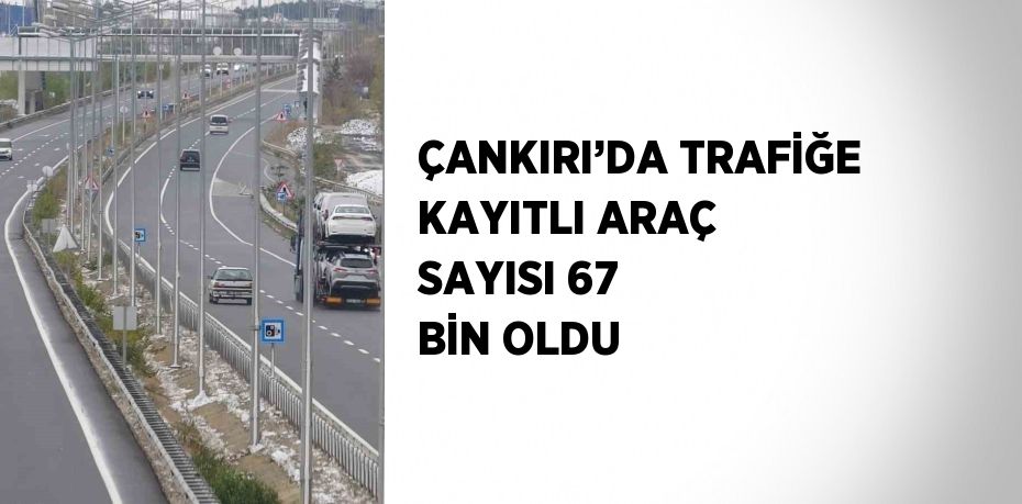 ÇANKIRI’DA TRAFİĞE KAYITLI ARAÇ SAYISI 67 BİN OLDU