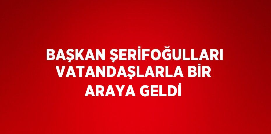 BAŞKAN ŞERİFOĞULLARI VATANDAŞLARLA BİR ARAYA GELDİ