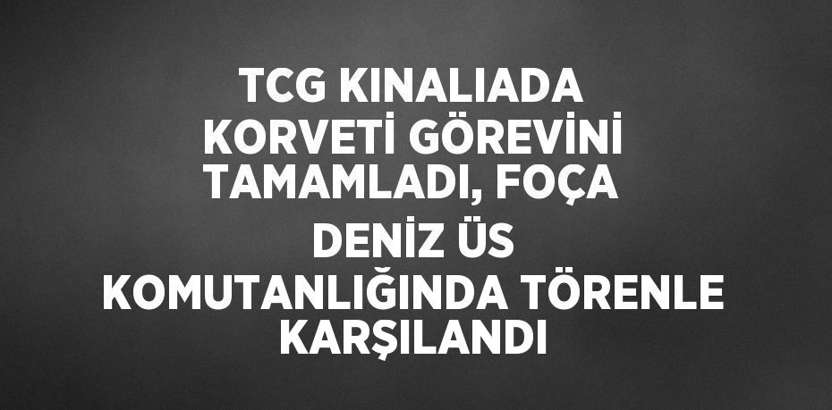 TCG KINALIADA KORVETİ GÖREVİNİ TAMAMLADI, FOÇA DENİZ ÜS KOMUTANLIĞINDA TÖRENLE KARŞILANDI