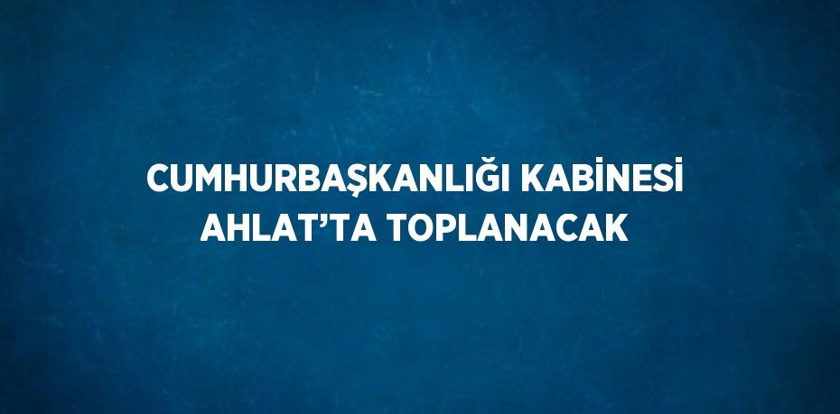 CUMHURBAŞKANLIĞI KABİNESİ AHLAT’TA TOPLANACAK