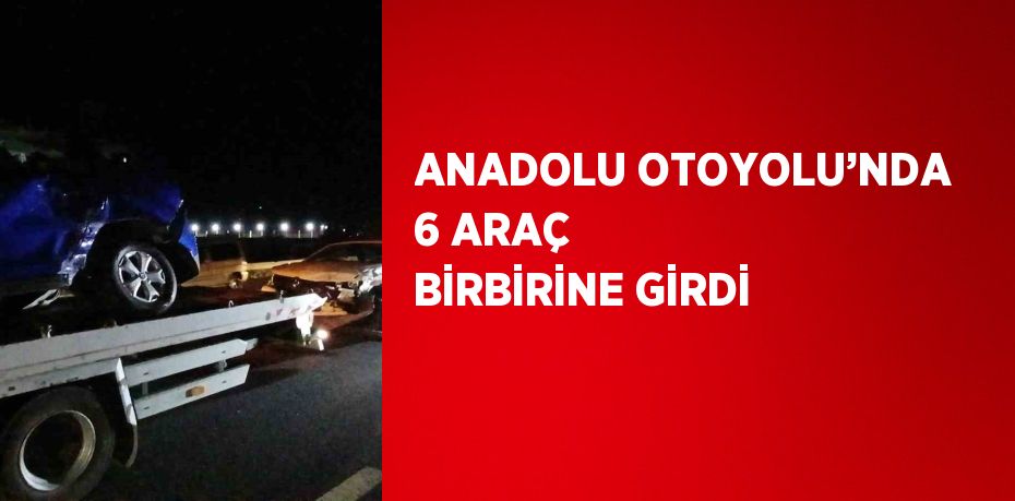 ANADOLU OTOYOLU’NDA 6 ARAÇ BİRBİRİNE GİRDİ