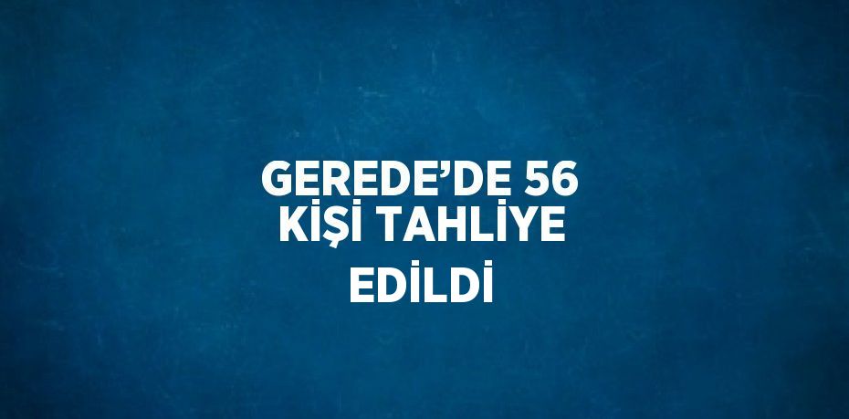 GEREDE’DE 56 KİŞİ TAHLİYE EDİLDİ