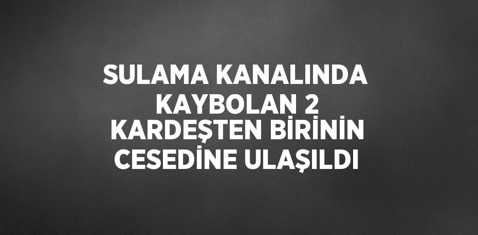 SULAMA KANALINDA KAYBOLAN 2 KARDEŞTEN BİRİNİN CESEDİNE ULAŞILDI