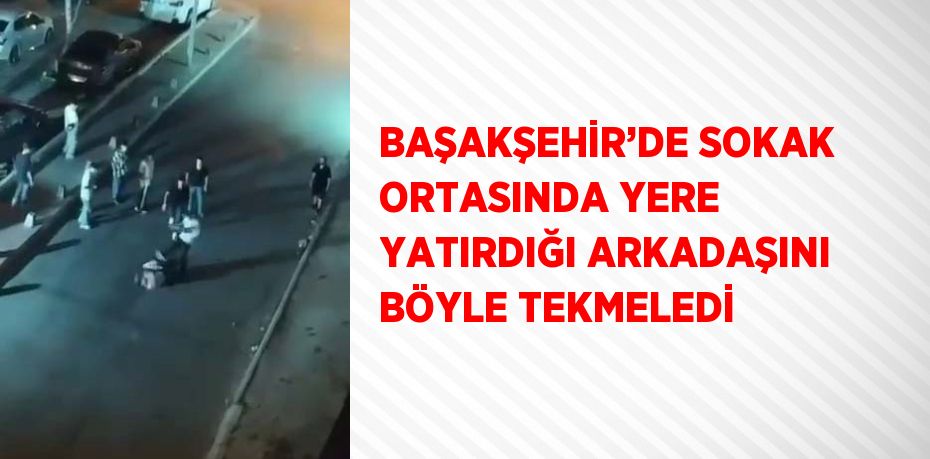 BAŞAKŞEHİR’DE SOKAK ORTASINDA YERE YATIRDIĞI ARKADAŞINI BÖYLE TEKMELEDİ