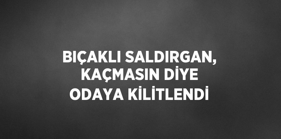 BIÇAKLI SALDIRGAN, KAÇMASIN DİYE ODAYA KİLİTLENDİ