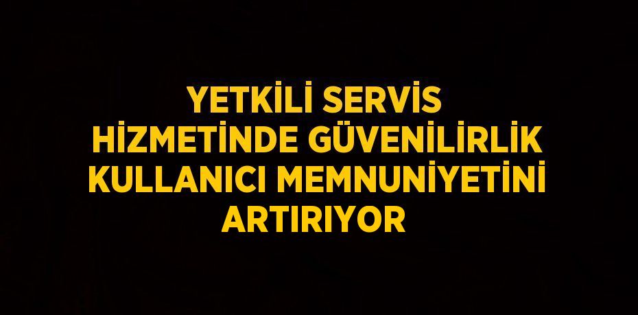 YETKİLİ SERVİS HİZMETİNDE GÜVENİLİRLİK KULLANICI MEMNUNİYETİNİ ARTIRIYOR