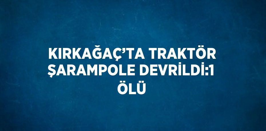 KIRKAĞAÇ’TA TRAKTÖR ŞARAMPOLE DEVRİLDİ:1 ÖLÜ