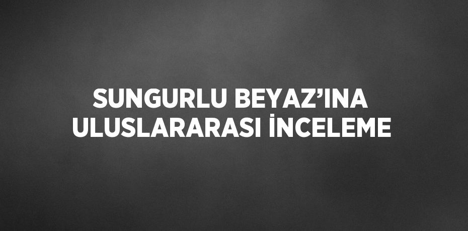 SUNGURLU BEYAZ’INA ULUSLARARASI İNCELEME