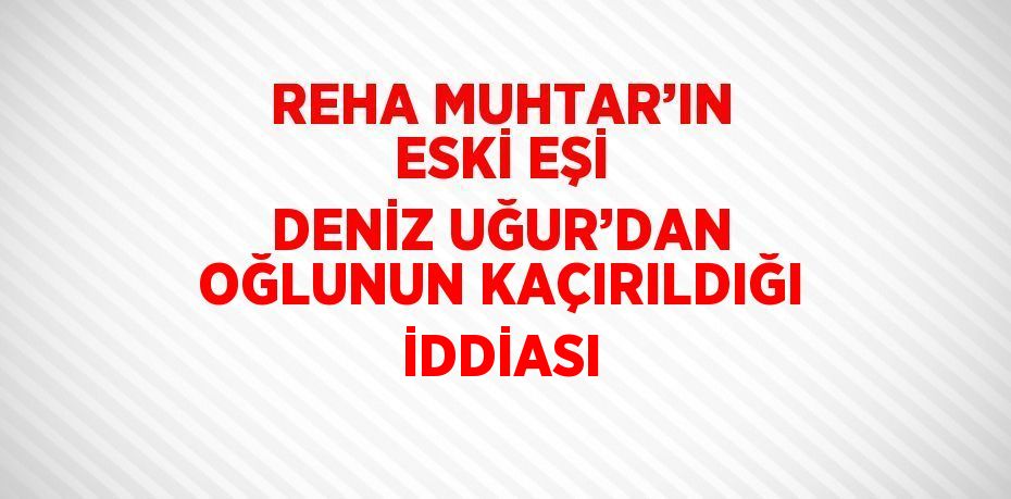 REHA MUHTAR’IN ESKİ EŞİ DENİZ UĞUR’DAN OĞLUNUN KAÇIRILDIĞI İDDİASI