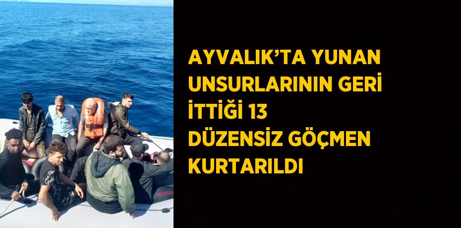 AYVALIK’TA YUNAN UNSURLARININ GERİ İTTİĞİ 13 DÜZENSİZ GÖÇMEN KURTARILDI