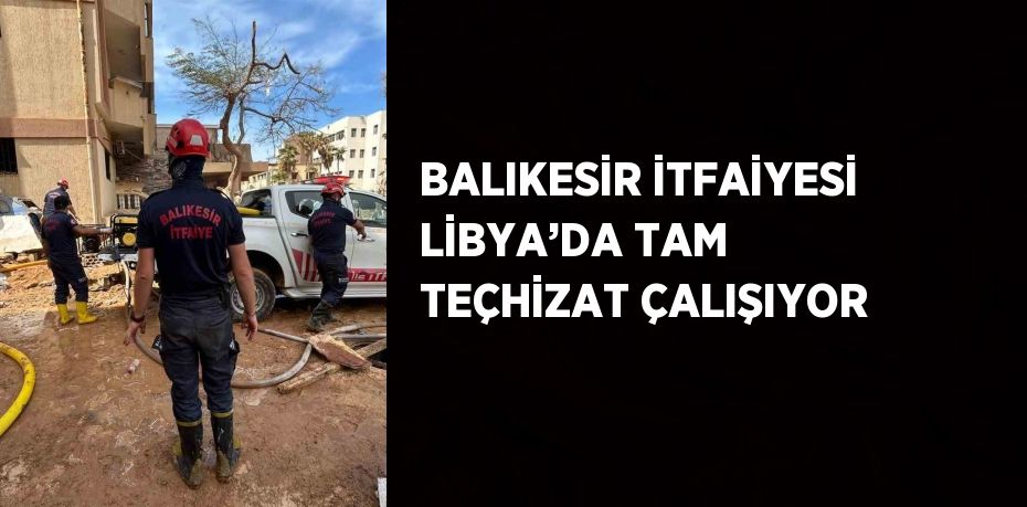 BALIKESİR İTFAİYESİ LİBYA’DA TAM TEÇHİZAT ÇALIŞIYOR