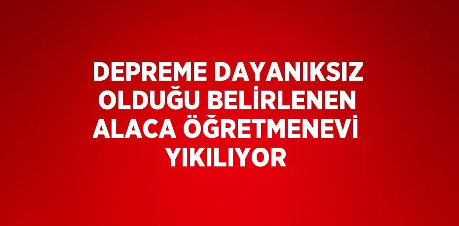 DEPREME DAYANIKSIZ OLDUĞU BELİRLENEN ALACA ÖĞRETMENEVİ YIKILIYOR