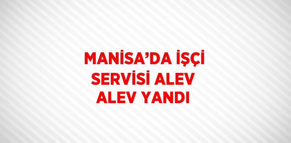 MANİSA’DA İŞÇİ SERVİSİ ALEV ALEV YANDI