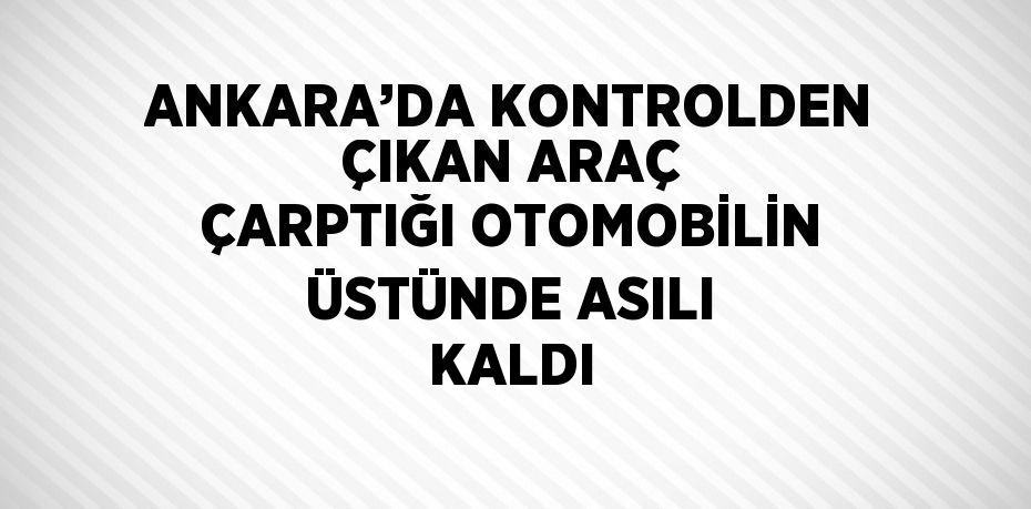 ANKARA’DA KONTROLDEN ÇIKAN ARAÇ ÇARPTIĞI OTOMOBİLİN ÜSTÜNDE ASILI KALDI