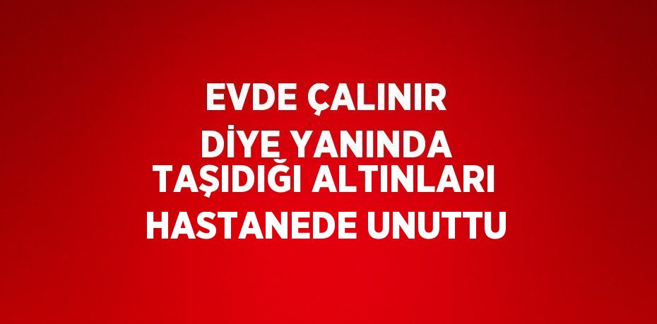 EVDE ÇALINIR DİYE YANINDA TAŞIDIĞI ALTINLARI HASTANEDE UNUTTU