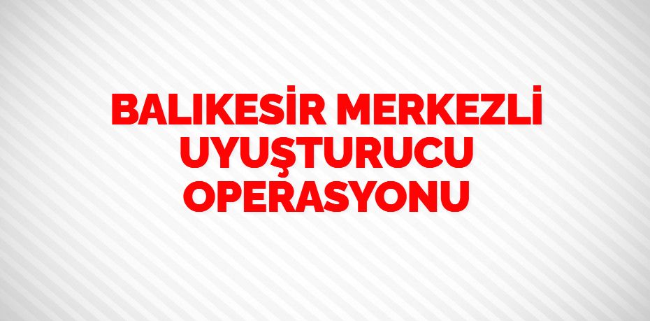 BALIKESİR MERKEZLİ UYUŞTURUCU OPERASYONU