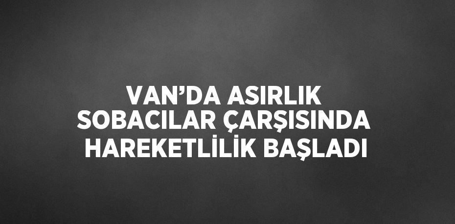 VAN’DA ASIRLIK SOBACILAR ÇARŞISINDA HAREKETLİLİK BAŞLADI