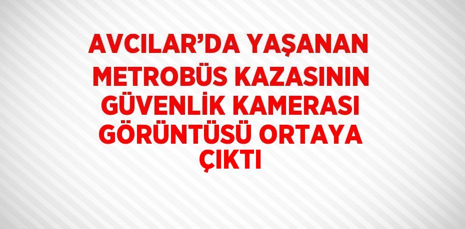 AVCILAR’DA YAŞANAN METROBÜS KAZASININ GÜVENLİK KAMERASI GÖRÜNTÜSÜ ORTAYA ÇIKTI