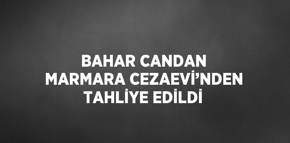 BAHAR CANDAN MARMARA CEZAEVİ’NDEN TAHLİYE EDİLDİ