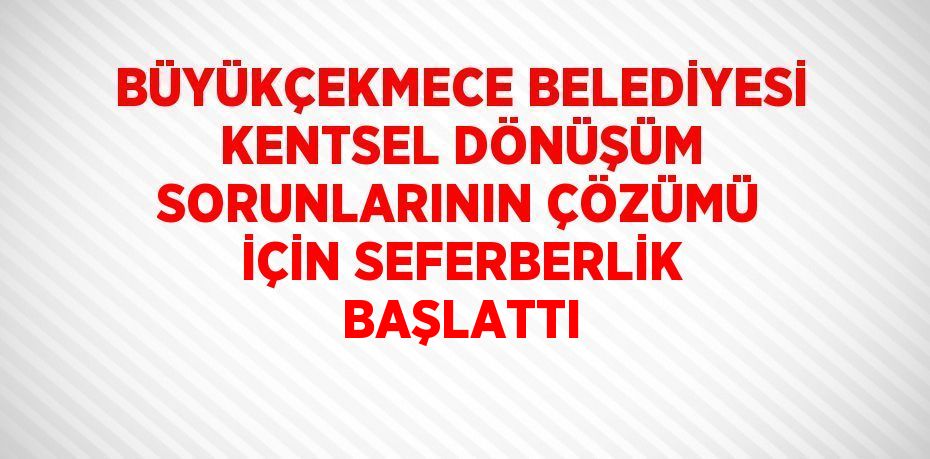 BÜYÜKÇEKMECE BELEDİYESİ KENTSEL DÖNÜŞÜM SORUNLARININ ÇÖZÜMÜ İÇİN SEFERBERLİK BAŞLATTI