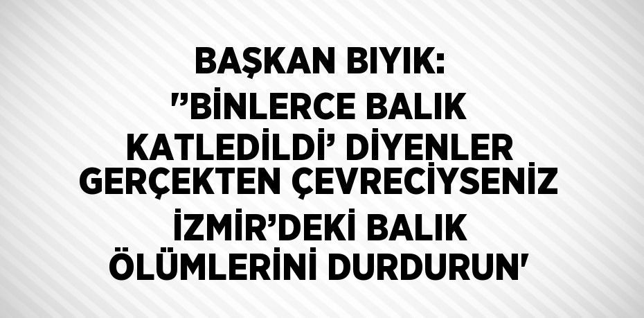 BAŞKAN BIYIK: '’BİNLERCE BALIK KATLEDİLDİ’ DİYENLER GERÇEKTEN ÇEVRECİYSENİZ İZMİR’DEKİ BALIK ÖLÜMLERİNİ DURDURUN'