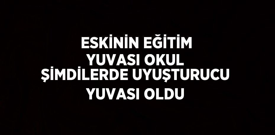 ESKİNİN EĞİTİM YUVASI OKUL ŞİMDİLERDE UYUŞTURUCU YUVASI OLDU