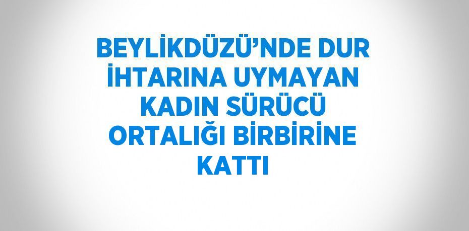 BEYLİKDÜZÜ’NDE DUR İHTARINA UYMAYAN KADIN SÜRÜCÜ ORTALIĞI BİRBİRİNE KATTI