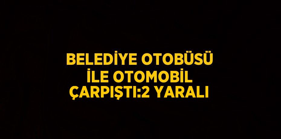 BELEDİYE OTOBÜSÜ İLE OTOMOBİL ÇARPIŞTI:2 YARALI