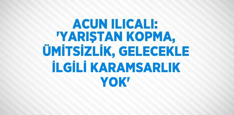 ACUN ILICALI: 'YARIŞTAN KOPMA, ÜMİTSİZLİK, GELECEKLE İLGİLİ KARAMSARLIK YOK'