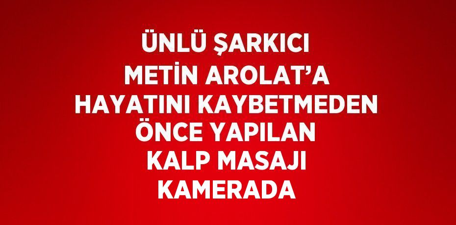 ÜNLÜ ŞARKICI METİN AROLAT’A HAYATINI KAYBETMEDEN ÖNCE YAPILAN KALP MASAJI KAMERADA