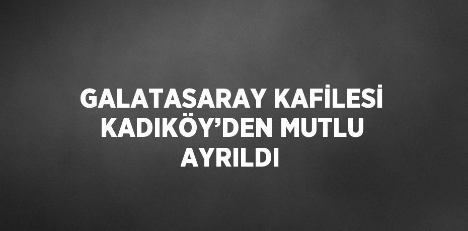 GALATASARAY KAFİLESİ KADIKÖY’DEN MUTLU AYRILDI