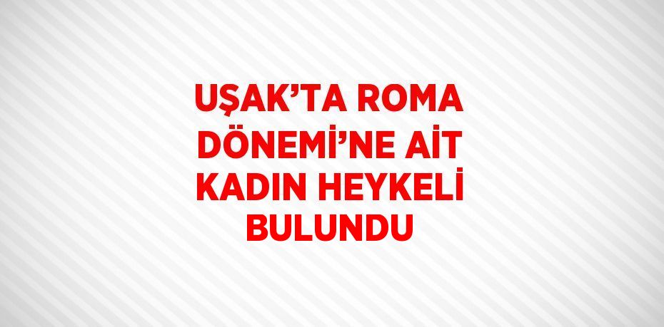 UŞAK’TA ROMA DÖNEMİ’NE AİT KADIN HEYKELİ BULUNDU