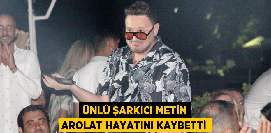 ÜNLÜ ŞARKICI METİN AROLAT HAYATINI KAYBETTİ