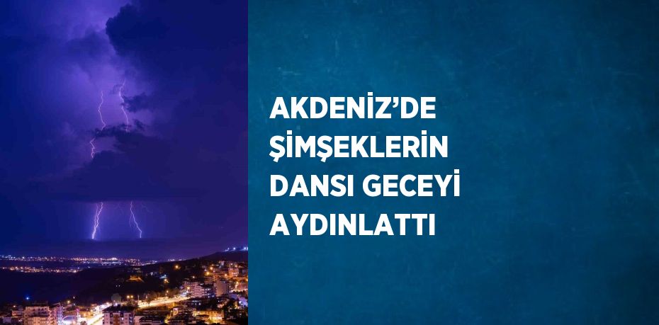 AKDENİZ’DE ŞİMŞEKLERİN DANSI GECEYİ AYDINLATTI