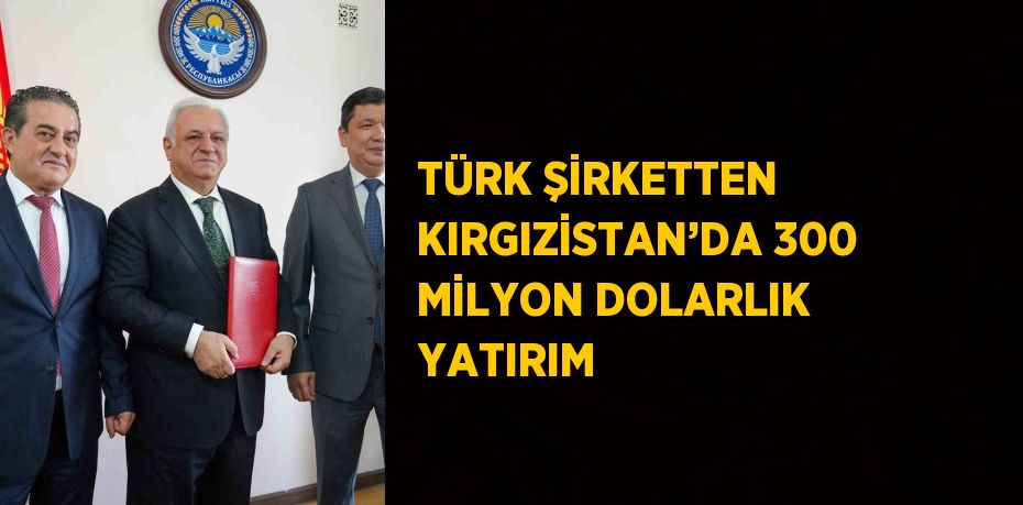 TÜRK ŞİRKETTEN KIRGIZİSTAN’DA 300 MİLYON DOLARLIK YATIRIM