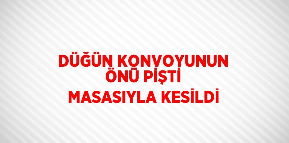 DÜĞÜN KONVOYUNUN ÖNÜ PİŞTİ MASASIYLA KESİLDİ