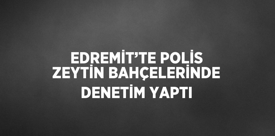 EDREMİT’TE POLİS ZEYTİN BAHÇELERİNDE DENETİM YAPTI