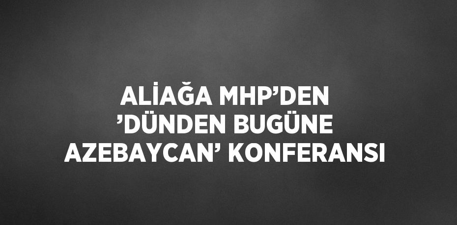 ALİAĞA MHP’DEN ’DÜNDEN BUGÜNE AZEBAYCAN’ KONFERANSI