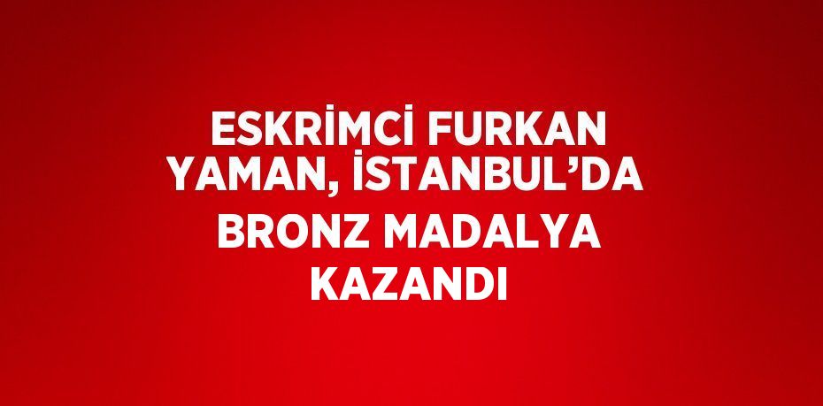 ESKRİMCİ FURKAN YAMAN, İSTANBUL’DA BRONZ MADALYA KAZANDI