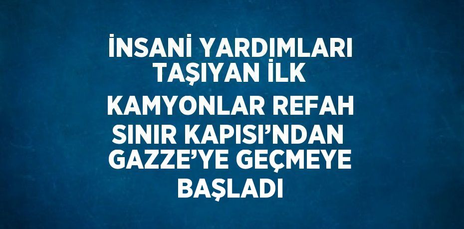 İNSANİ YARDIMLARI TAŞIYAN İLK KAMYONLAR REFAH SINIR KAPISI’NDAN GAZZE’YE GEÇMEYE BAŞLADI