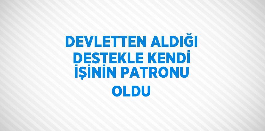 DEVLETTEN ALDIĞI DESTEKLE KENDİ İŞİNİN PATRONU OLDU