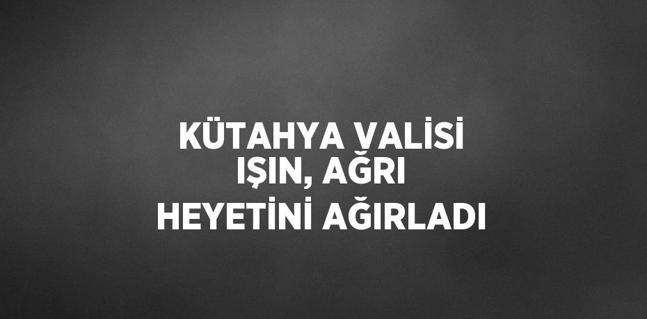 KÜTAHYA VALİSİ IŞIN, AĞRI HEYETİNİ AĞIRLADI