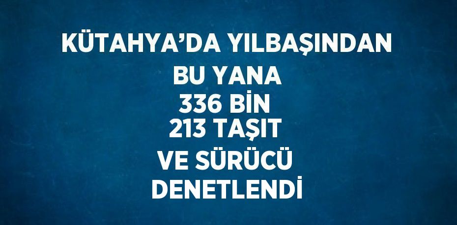 KÜTAHYA’DA YILBAŞINDAN BU YANA 336 BİN 213 TAŞIT VE SÜRÜCÜ DENETLENDİ