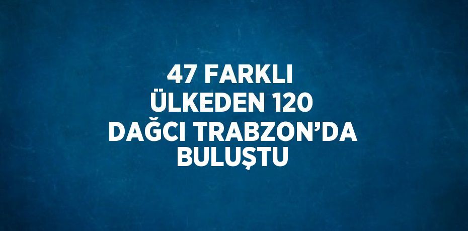 47 FARKLI ÜLKEDEN 120 DAĞCI TRABZON’DA BULUŞTU