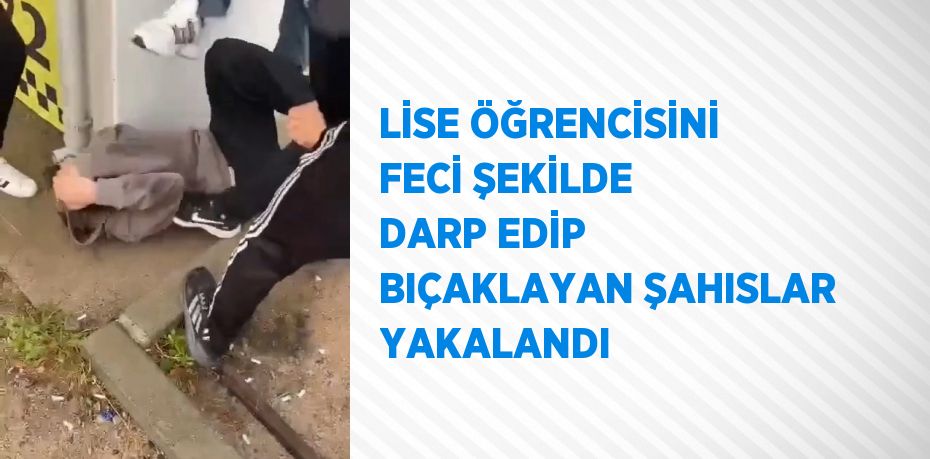 LİSE ÖĞRENCİSİNİ FECİ ŞEKİLDE DARP EDİP BIÇAKLAYAN ŞAHISLAR YAKALANDI